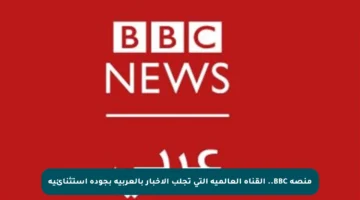 منصة BBC.. القناة العالمية التي تجلب الأخبار بالعربية بجودة استثنائية